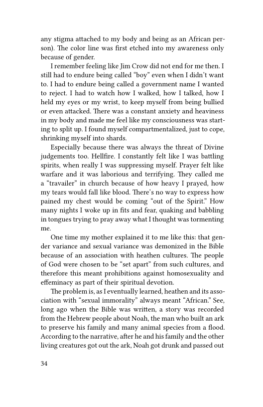 any stigma attached to my body and being as an African per-
son). The color line was first etched into my awareness only
because of gender.

Iremember feeling like Jim Crow did not end for me then. I
still had to endure being called “boy” even when I didn’t want
to, Ihad to endure being called a government name I wanted
to reject. I had to watch how I walked, how I talked, how I
held my eyes or my wrist, to keep myself from being bullied
or even attacked. There was a constant anxiety and heaviness
in my body and made me feel like my consciousness was start
ing to split up. I found myself compartmentalized, just to cope,
shrinking myself into shards.

Especially because there was always the threat of Divine
judgements too. Hellfire. I constantly felt like T was battling
spirits, when really I was suppressing myself. Prayer felt like
‘warfare and it was laborious and terrifying. They called me
a “travailer” in church because of how heavy I prayed, how
my tears would fall like blood. There's no way to express how
pained my chest would be coming “out of the Spirit” How
many nights I woke up in fits and fear, quaking and babbling
in tongues trying to pray away what I thought was tormenting

One time my mother explained it to me like this: that gen-
der variance and sexual variance was demonized in the Bible
because of an association with heathen cultures. The people
of God were chosen to be “set apart” from such cultures, and
therefore this meant prohibitions against homosexuality and
effeminacy as part of their spiritual devotion.

The problem is, as [eventually learned, heathen and its asso-
ciation with “sexual immorality” always meant “African.” See,
long ago when the Bible was written, a story was recorded
from the Hebrew people about Noah, the man who built an ark
to preserve his family and many animal species from a flood.
According to the narrative, after he and his family and the other
living creatures got out the ark, Noah got drunk and passed out,

 

 

34
